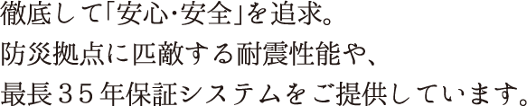 徹底して「安心・安全」を追求。防災拠点に匹敵する耐震性能や、最長３５年保証システムをご提供しています。